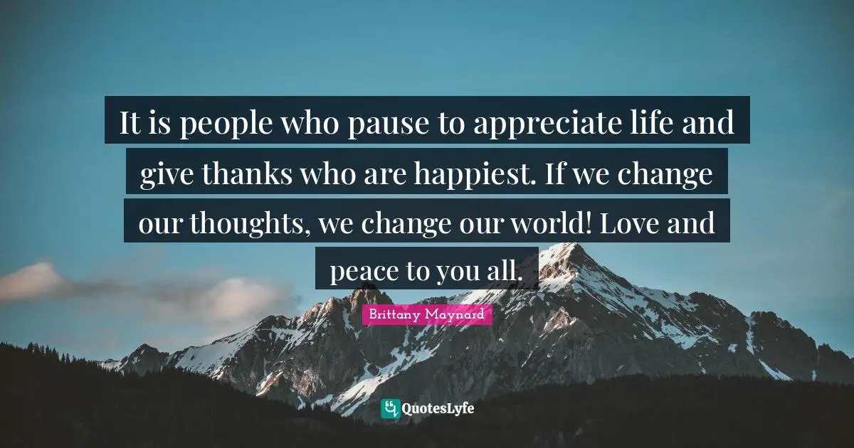 It is people who pause to appreciate life and give thanks who are happiest. If we change our thoughts, we change our world! Love and peace to you all.