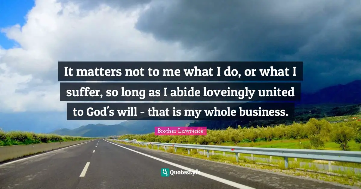 Brother Lawrence Quotes: "It matters not to me what I do, or what I suffer, so long as I abide loveingly united to God's will - that is my whole business."