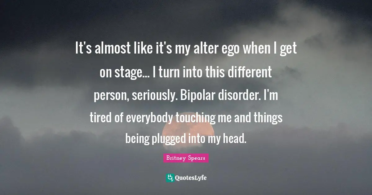 Britney Spears Quotes: "It's almost like it's my alter ego when I get on stage... I turn into this different person, seriously. Bipolar disorder. I'm tired of everybody touching me and things being plugged into my head."