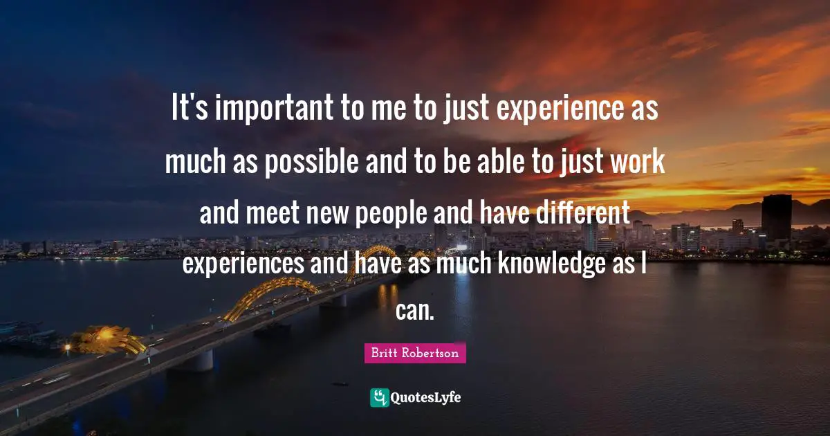 It's important to me to just experience as much as possible and to be able to just work and meet new people and have different experiences and have as much knowledge as I can.
