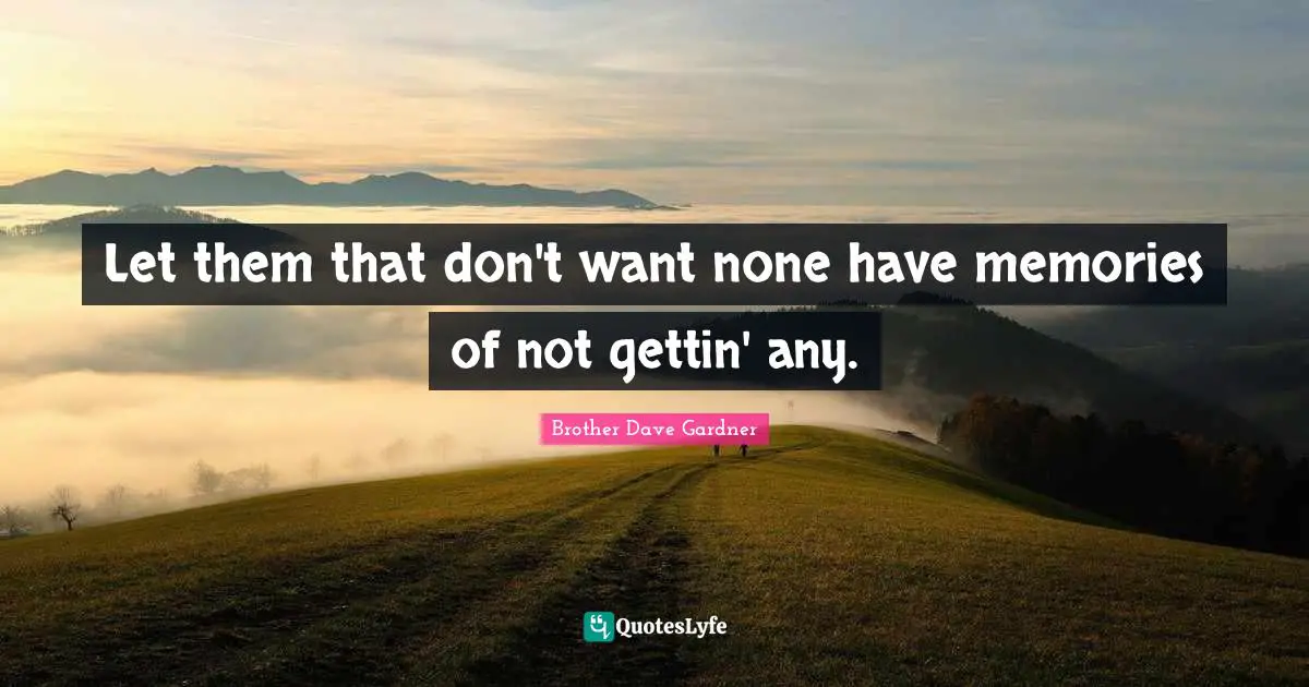 Let them that don't want none have memories of not gettin' any.