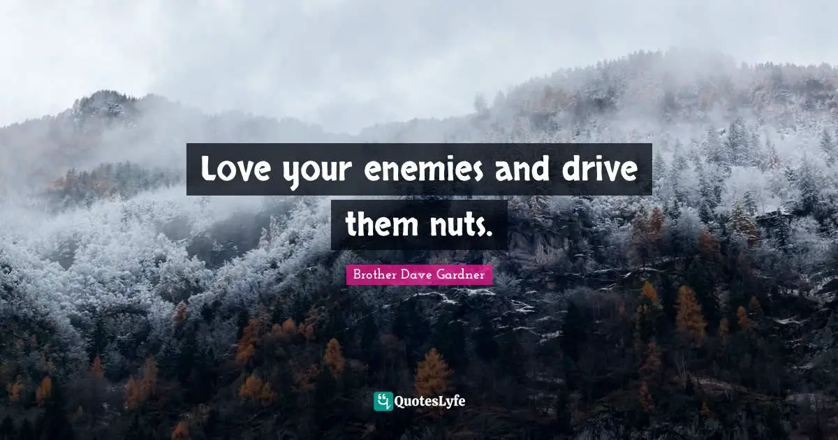 Love your enemies and drive them nuts.