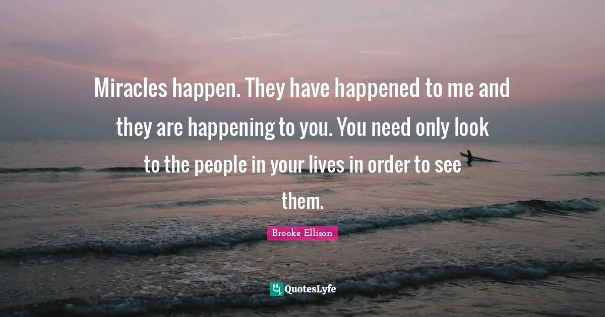 Miracles happen. They have happened to me and they are happening to you. You need only look to the people in your lives in order to see them.