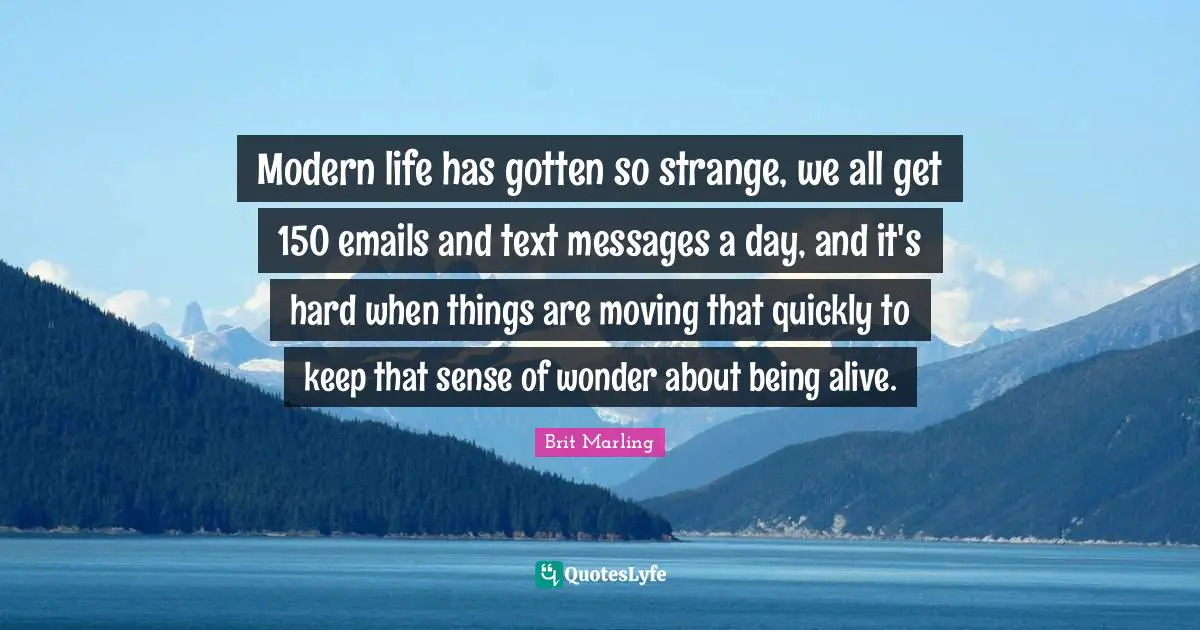 Modern life has gotten so strange, we all get 150 emails and text messages a day, and it's hard when things are moving that quickly to keep that sense of wonder about being alive.