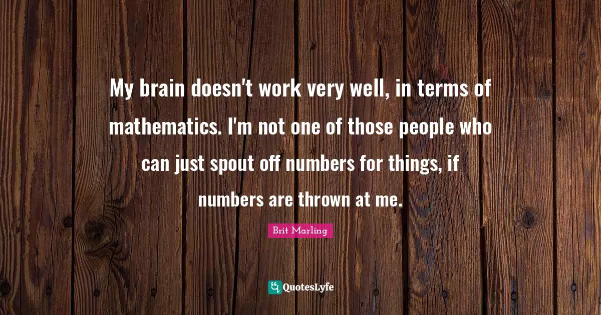 My brain doesn't work very well, in terms of mathematics. I'm not one of those people who can just spout off numbers for things, if numbers are thrown at me.
