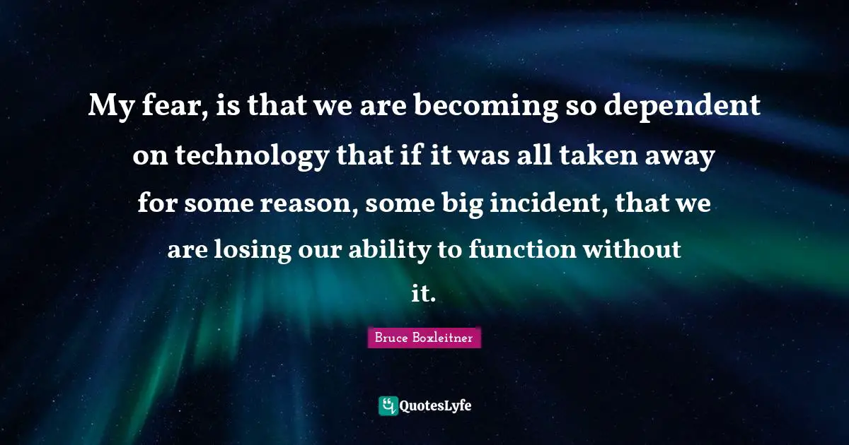 My fear, is that we are becoming so dependent on technology that if it was all taken away for some reason, some big incident, that we are losing our ability to function without it.