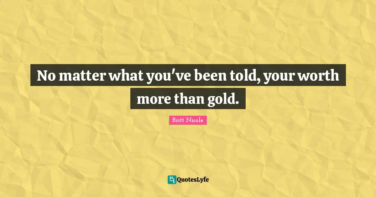 No matter what you've been told, your worth more than gold.