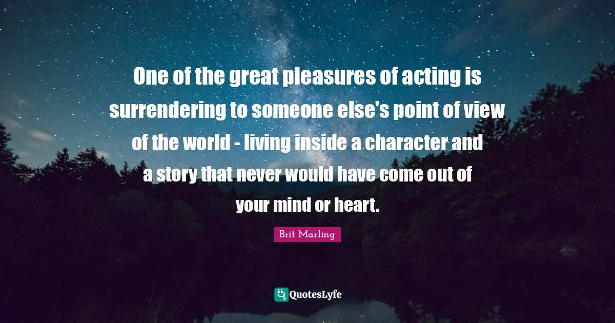 One of the great pleasures of acting is surrendering to someone else's point of view of the world - living inside a character and a story that never would have come out of your mind or heart.