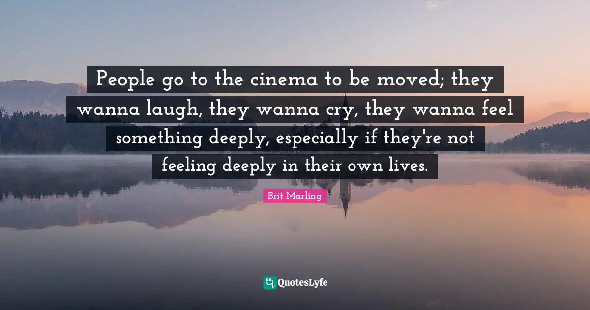 People go to the cinema to be moved; they wanna laugh, they wanna cry, they wanna feel something deeply, especially if they're not feeling deeply in their own lives.