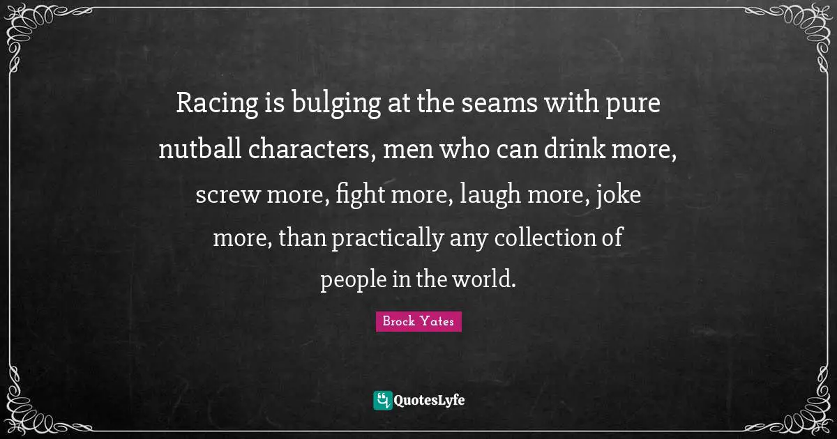 Brock Yates Quotes: "Racing is bulging at the seams with pure nutball characters, men who can drink more, screw more, fight more, laugh more, joke more, than practically any collection of people in the world."