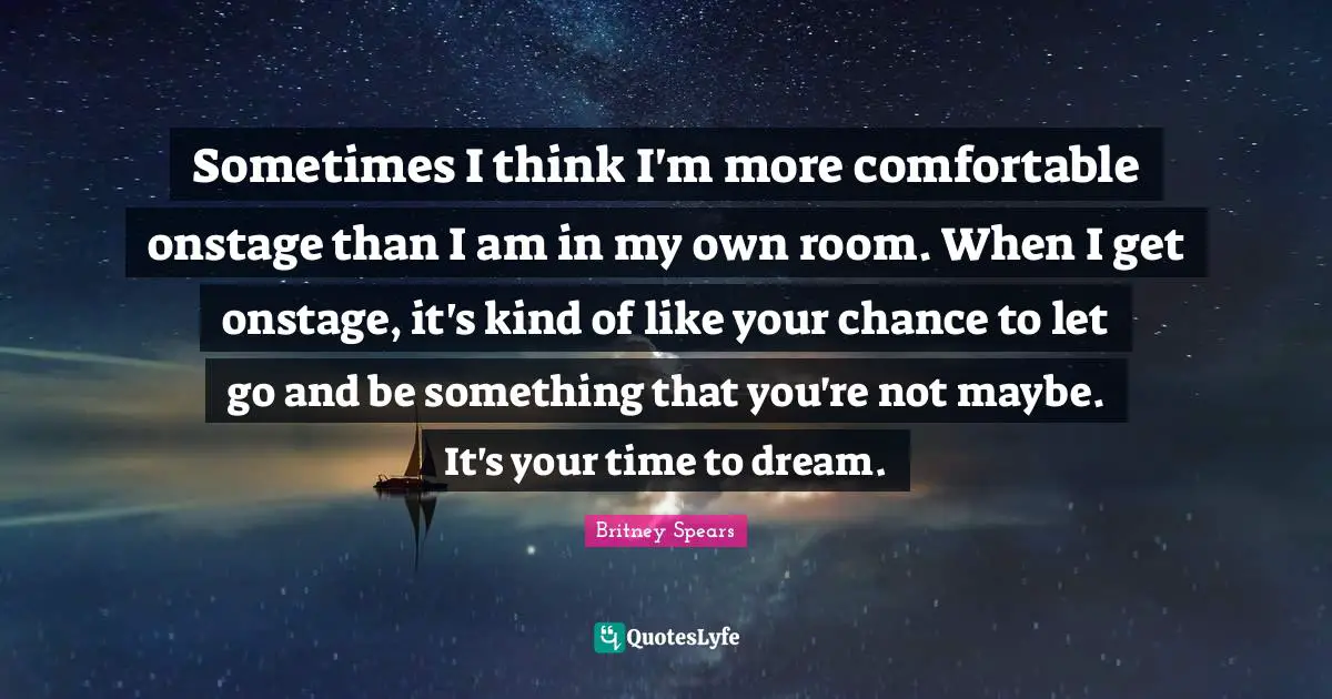 Sometimes I think I'm more comfortable onstage than I am in my own room. When I get onstage, it's kind of like your chance to let go and be something that you're not maybe. It's your time to dream.