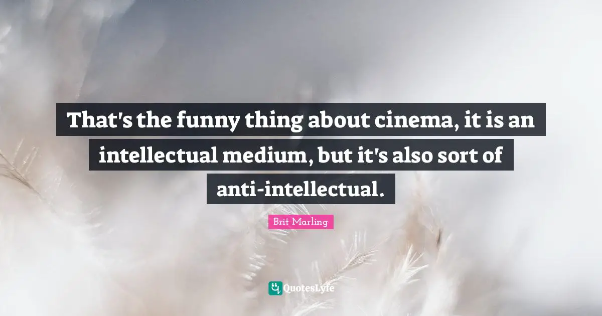 That's the funny thing about cinema, it is an intellectual medium, but it's also sort of anti-intellectual.
