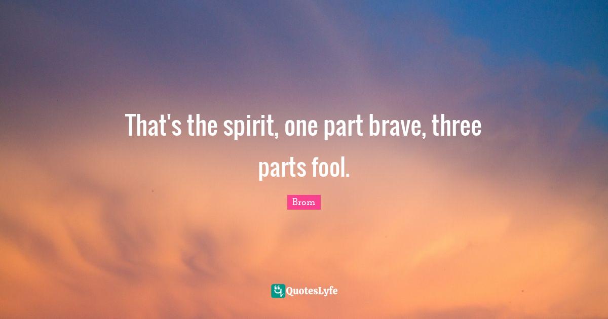 That's the spirit, one part brave, three parts fool.