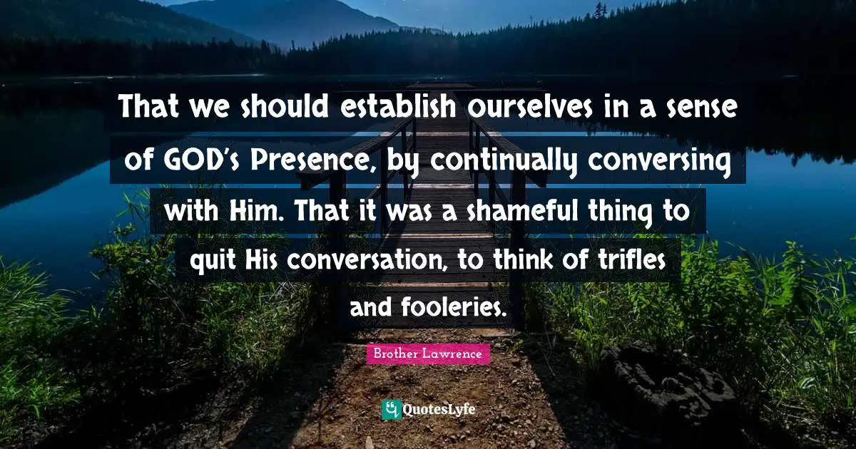 Brother Lawrence Quotes: "That we should establish ourselves in a sense of GOD’s Presence, by continually conversing with Him. That it was a shameful thing to quit His conversation, to think of trifles and fooleries."