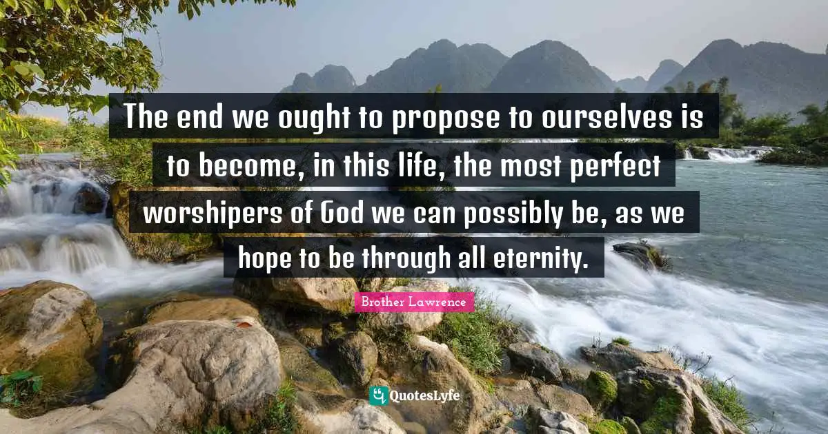 Brother Lawrence Quotes: "The end we ought to propose to ourselves is to become, in this life, the most perfect worshipers of God we can possibly be, as we hope to be through all eternity."