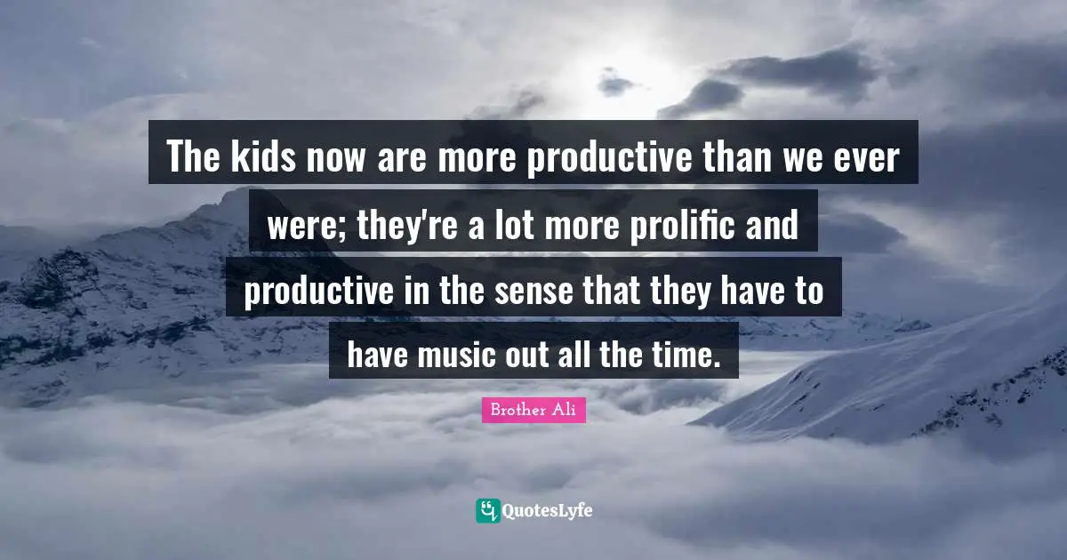 The kids now are more productive than we ever were; they're a lot more prolific and productive in the sense that they have to have music out all the time.
