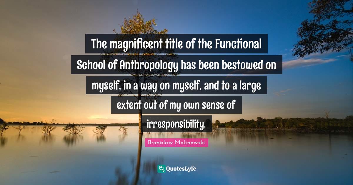 Bronislaw Malinowski Quotes: "The magnificent title of the Functional School of Anthropology has been bestowed on myself, in a way on myself, and to a large extent out of my own sense of irresponsibility."