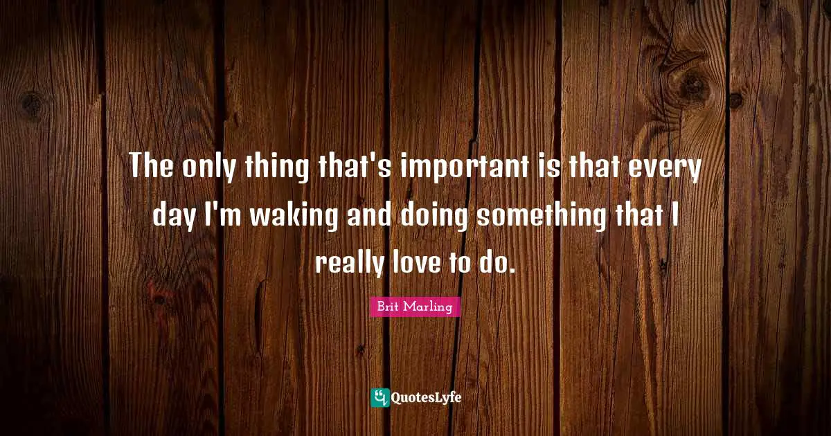 The only thing that's important is that every day I'm waking and doing something that I really love to do.