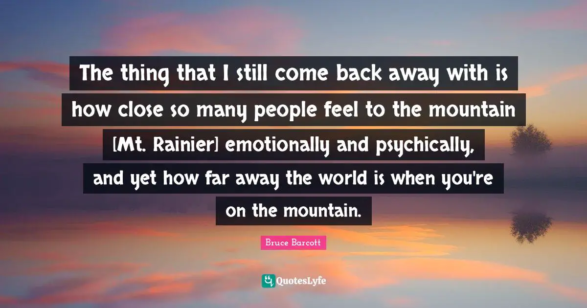 The thing that I still come back away with is how close so many people feel to the mountain [Mt. Rainier] emotionally and psychically, and yet how far away the world is when you're on the mountain.
