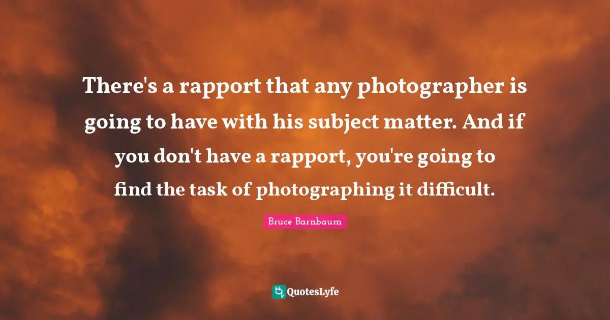 There's a rapport that any photographer is going to have with his subject matter. And if you don't have a rapport, you're going to find the task of photographing it difficult.