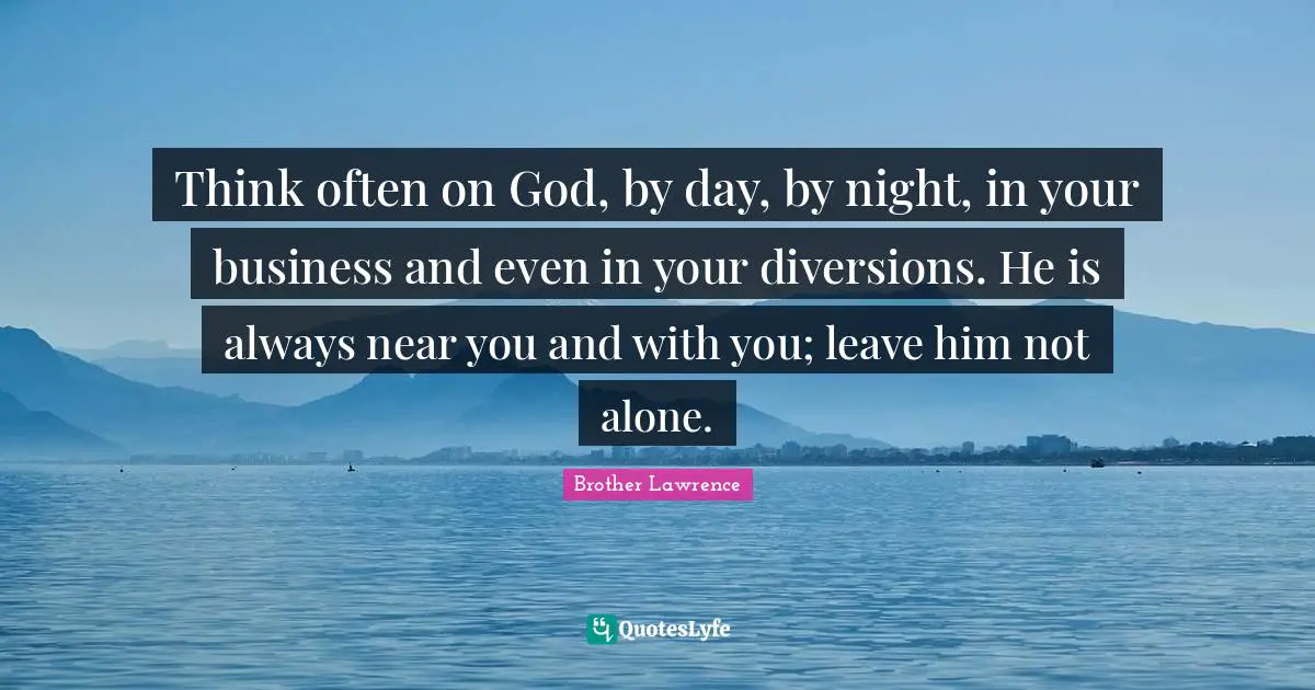 Brother Lawrence Quotes: "Think often on God, by day, by night, in your business and even in your diversions. He is always near you and with you; leave him not alone."