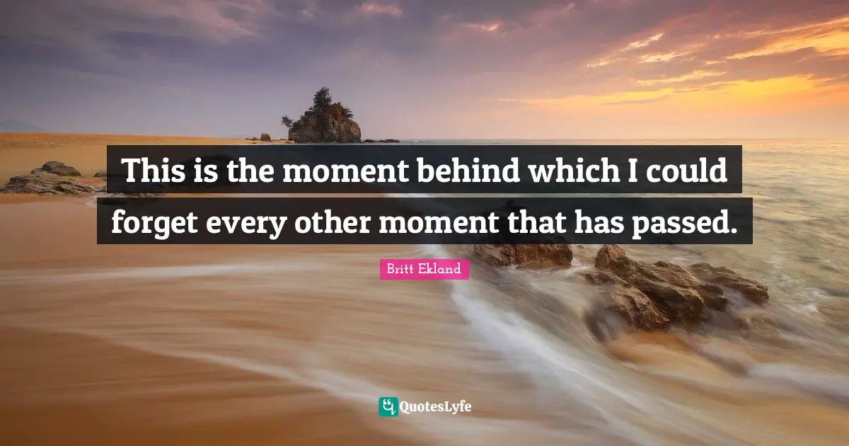 This is the moment behind which I could forget every other moment that has passed.