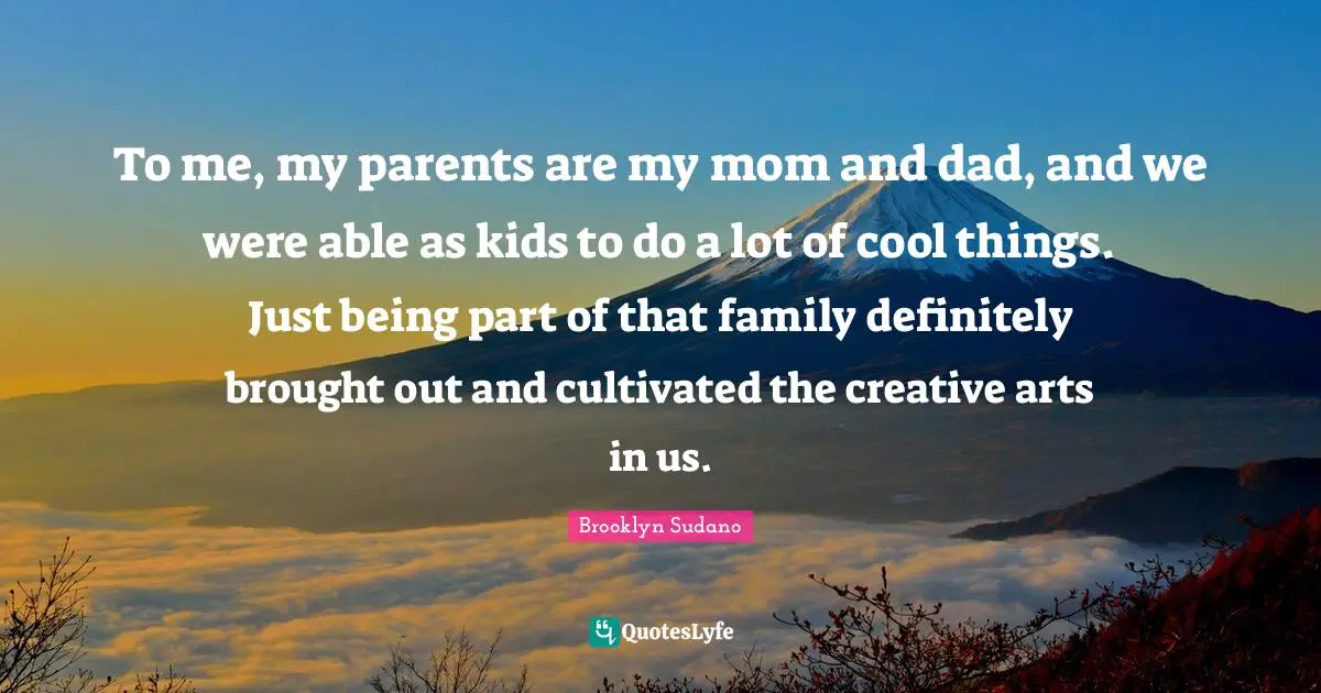 To me, my parents are my mom and dad, and we were able as kids to do a lot of cool things. Just being part of that family definitely brought out and cultivated the creative arts in us.