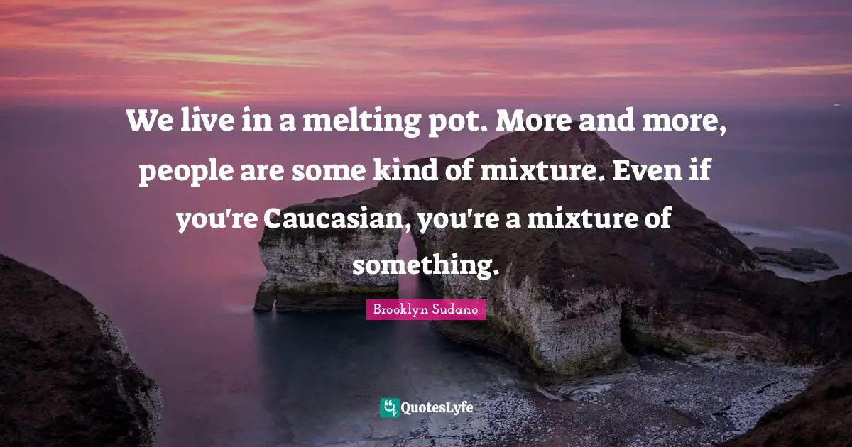We live in a melting pot. More and more, people are some kind of mixture. Even if you're Caucasian, you're a mixture of something.