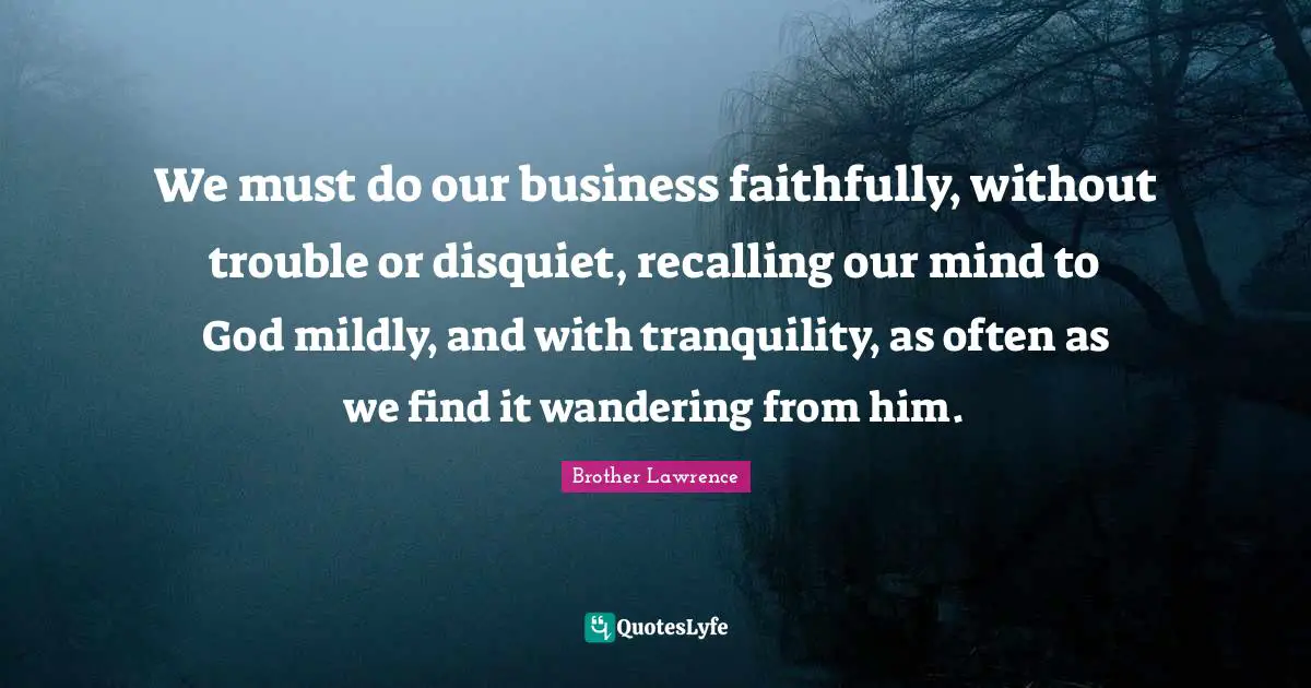 Brother Lawrence Quotes: "We must do our business faithfully, without trouble or disquiet, recalling our mind to God mildly, and with tranquility, as often as we find it wandering from him."
