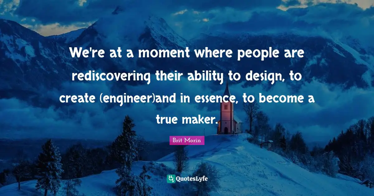 We're at a moment where people are rediscovering their ability to design, to create (engineer)and in essence, to become a true maker.