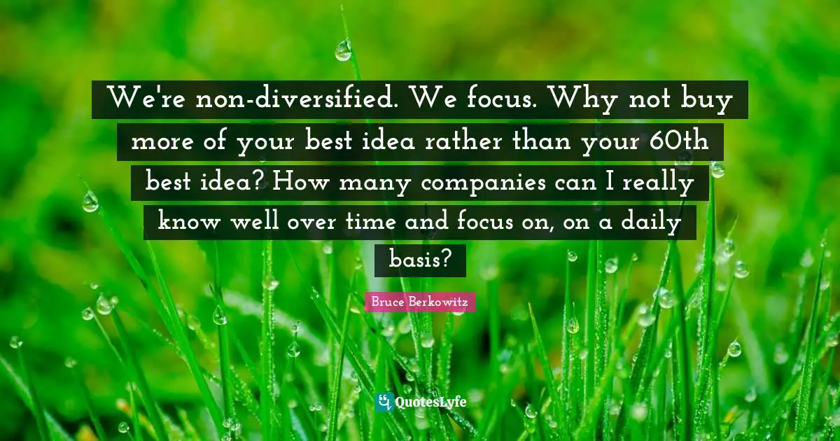 We're non-diversified. We focus. Why not buy more of your best idea rather than your 60th best idea? How many companies can I really know well over time and focus on, on a daily basis?