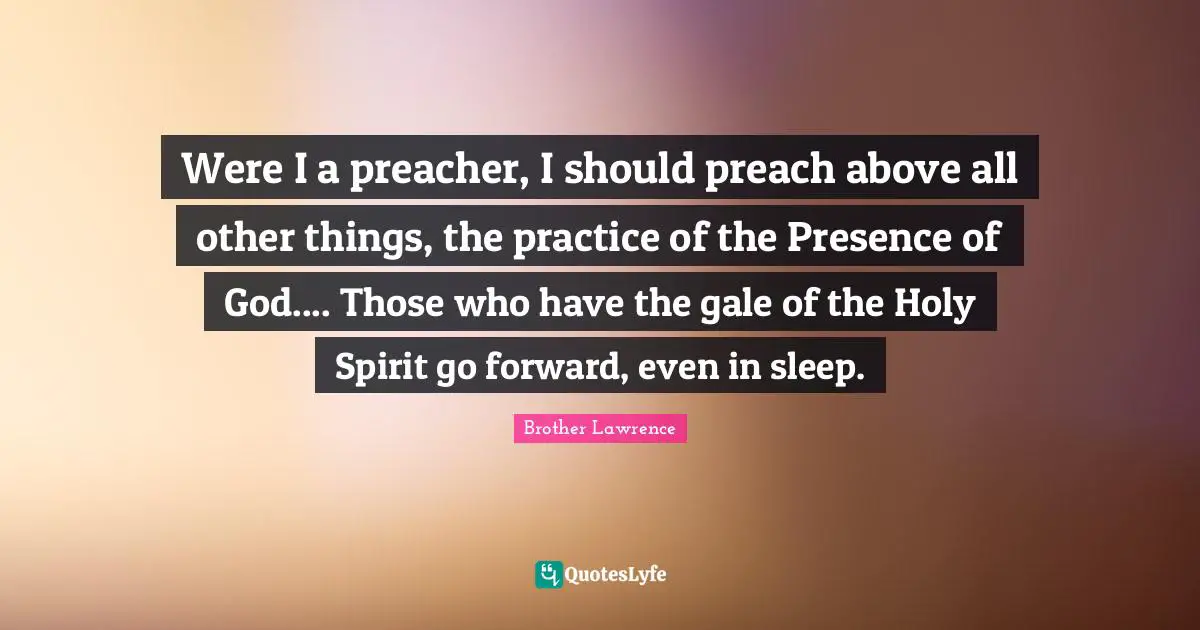Brother Lawrence Quotes: "Were I a preacher, I should preach above all other things, the practice of the Presence of God.... Those who have the gale of the Holy Spirit go forward, even in sleep."