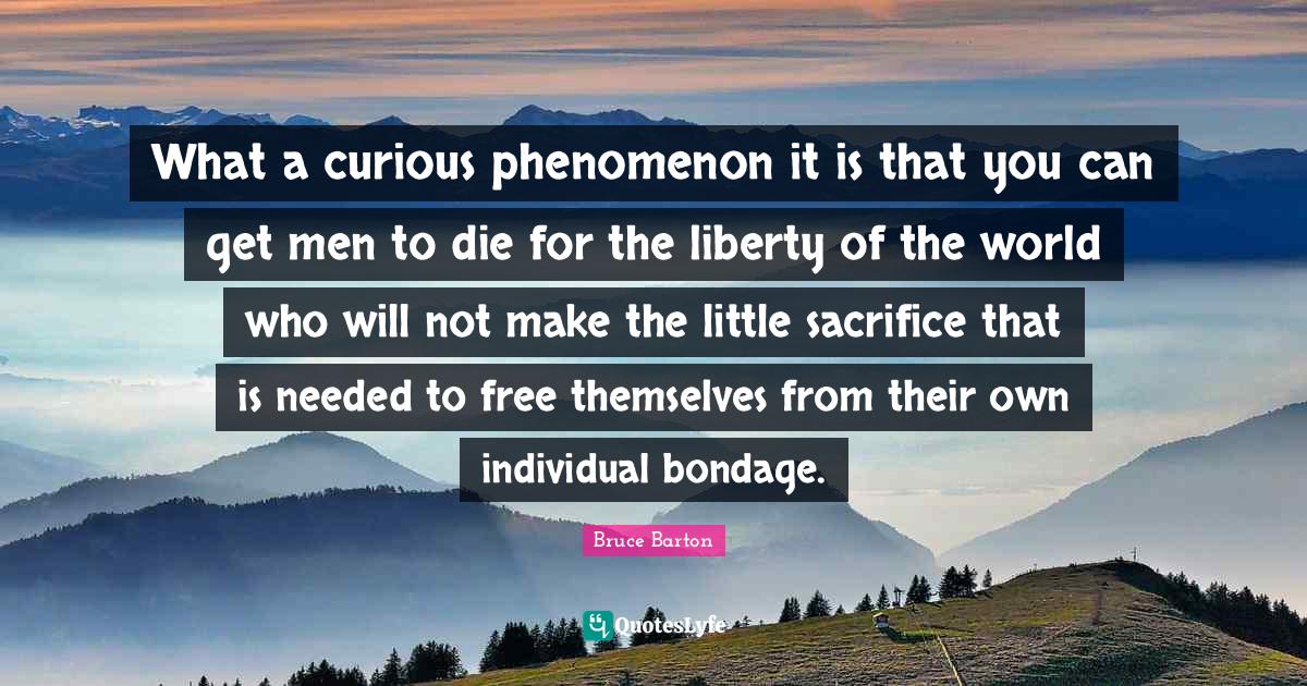 Bruce Barton Quotes: "What a curious phenomenon it is that you can get men to die for the liberty of the world who will not make the little sacrifice that is needed to free themselves from their own individual bondage."