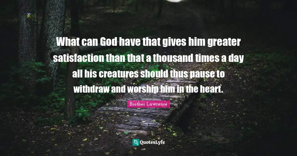 Brother Lawrence Quotes: "What can God have that gives him greater satisfaction than that a thousand times a day all his creatures should thus pause to withdraw and worship him in the heart."