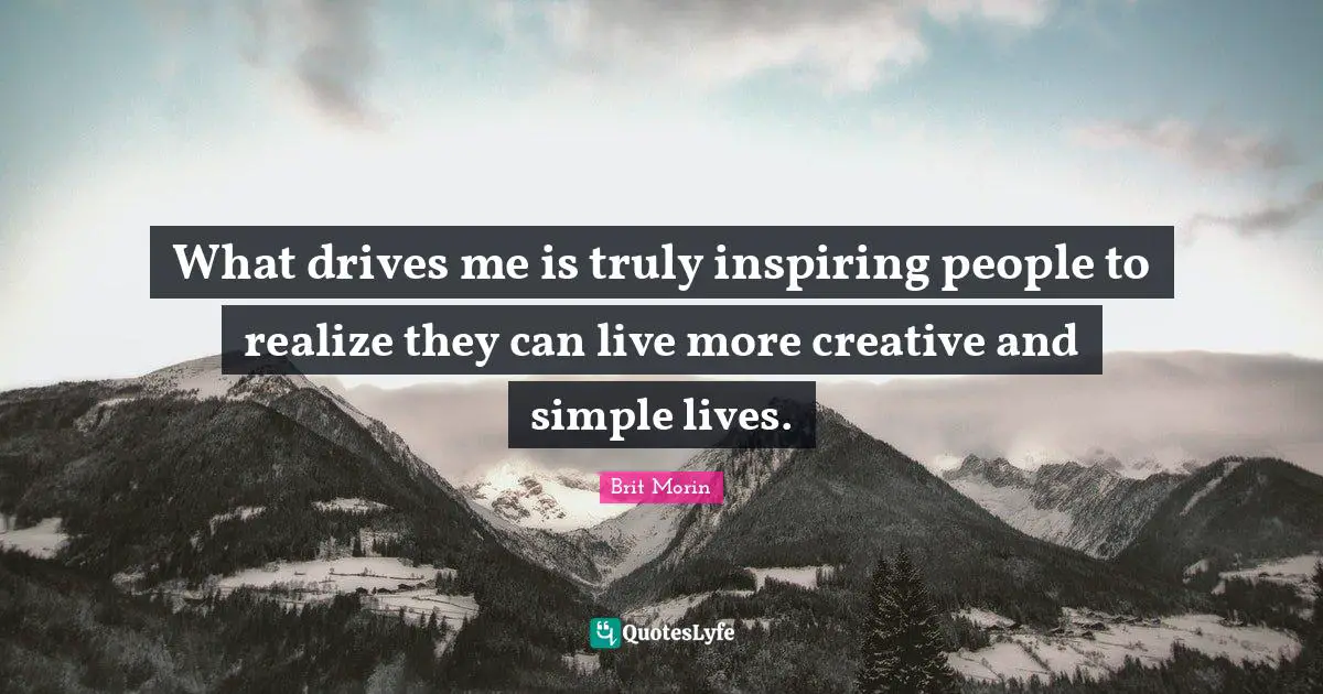 What drives me is truly inspiring people to realize they can live more creative and simple lives.