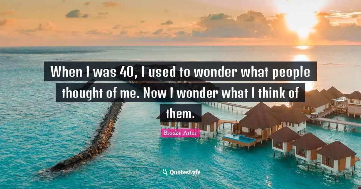 When I was 40, I used to wonder what people thought of me. Now I wonder what I think of them.