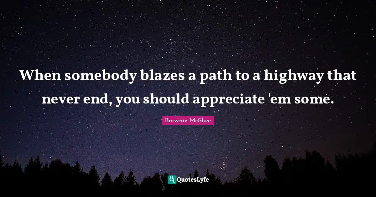 When somebody blazes a path to a highway that never end, you should appreciate 'em some.