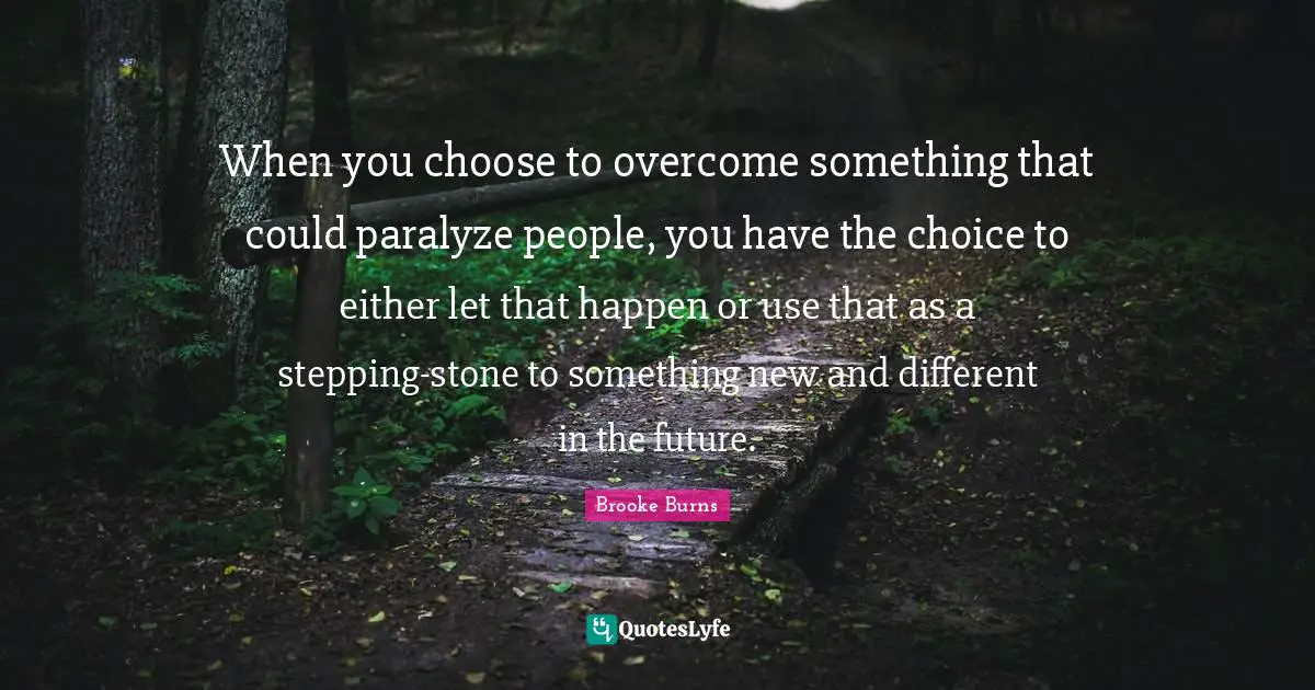 When you choose to overcome something that could paralyze people, you have the choice to either let that happen or use that as a stepping-stone to something new and different in the future.
