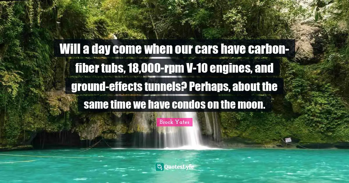 Brock Yates Quotes: "Will a day come when our cars have carbon-fiber tubs, 18,000-rpm V-10 engines, and ground-effects tunnels? Perhaps, about the same time we have condos on the moon."