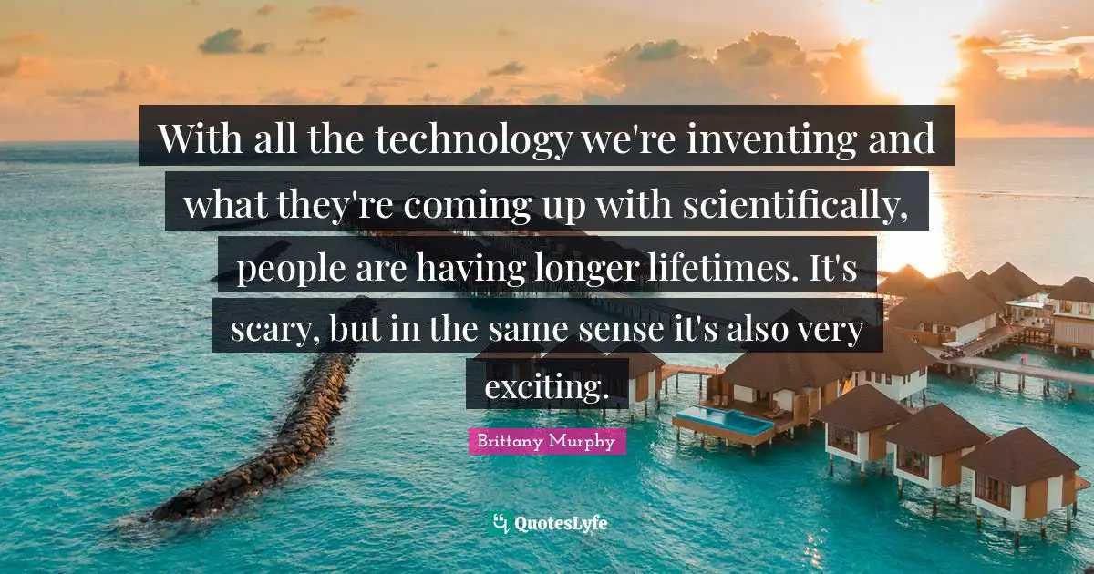 With all the technology we're inventing and what they're coming up with scientifically, people are having longer lifetimes. It's scary, but in the same sense it's also very exciting.