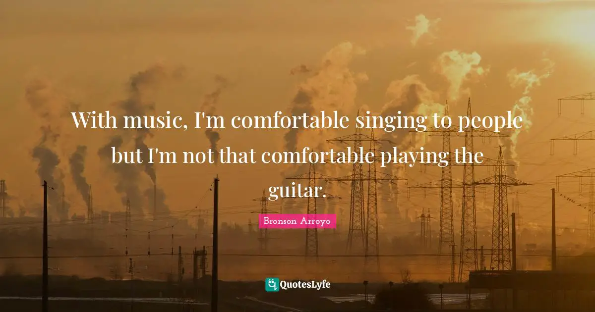 With music, I'm comfortable singing to people but I'm not that comfortable playing the guitar.
