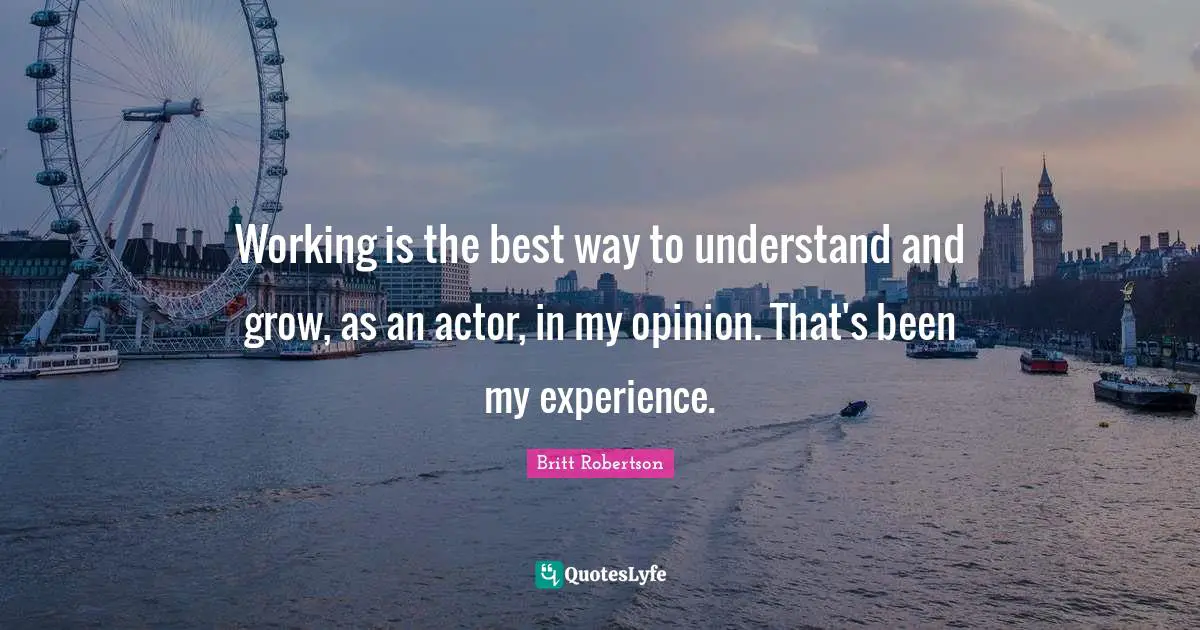 Working is the best way to understand and grow, as an actor, in my opinion. That's been my experience.