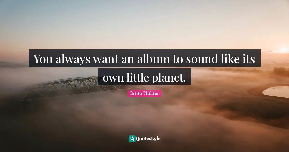 You always want an album to sound like its own little planet.