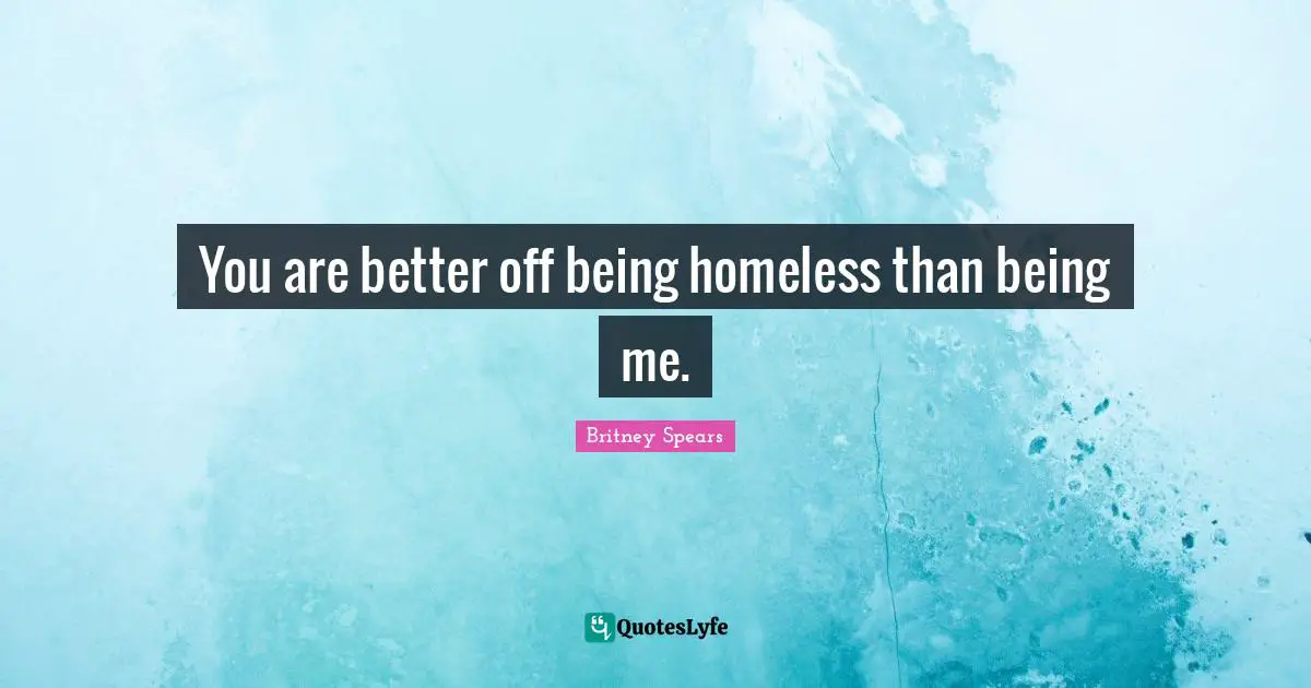 You are better off being homeless than being me.