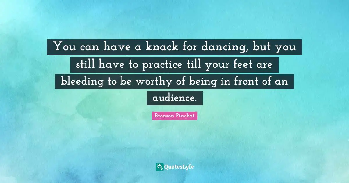 You can have a knack for dancing, but you still have to practice till your feet are bleeding to be worthy of being in front of an audience.
