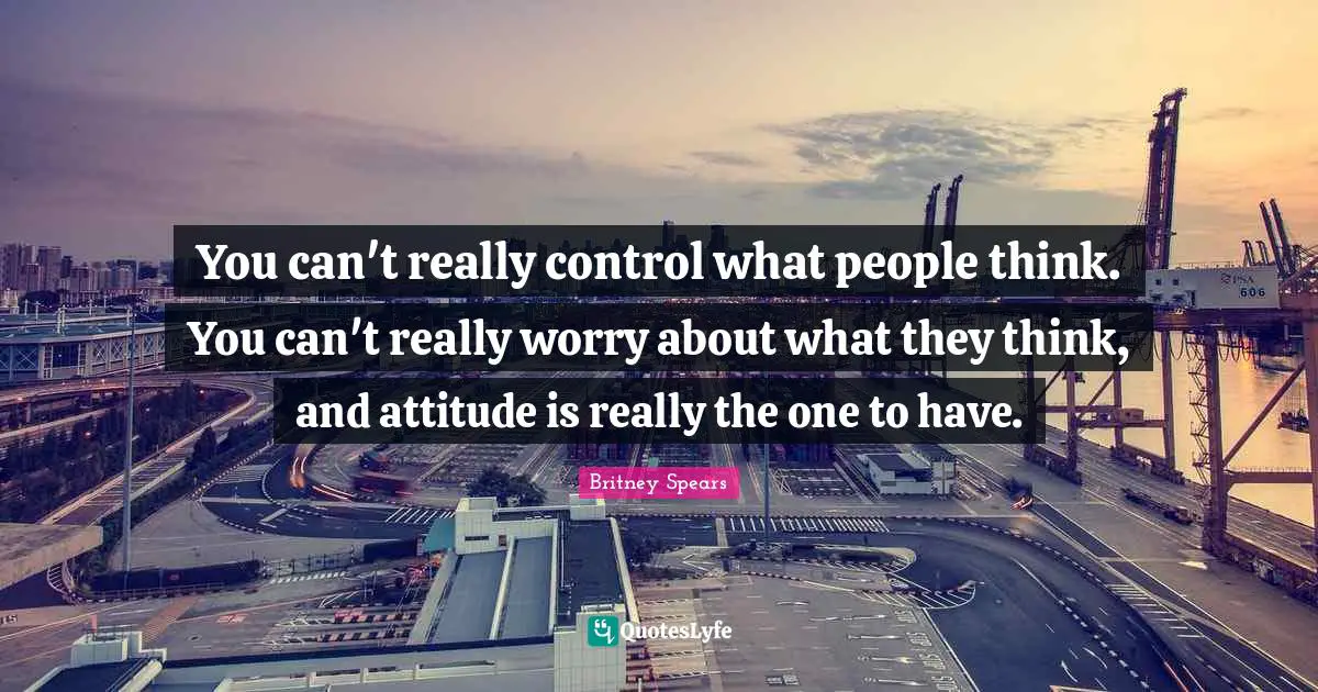 Britney Spears Quotes: "You can't really control what people think. You can't really worry about what they think, and attitude is really the one to have."