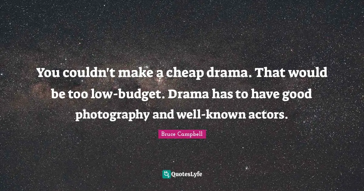 You couldn't make a cheap drama. That would be too low-budget. Drama has to have good photography and well-known actors.