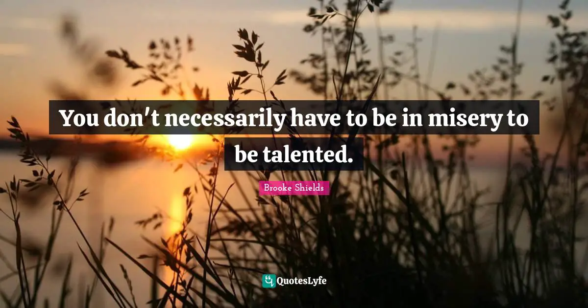 You don't necessarily have to be in misery to be talented.