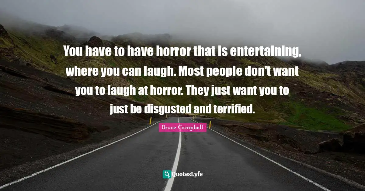 You have to have horror that is entertaining, where you can laugh. Most people don't want you to laugh at horror. They just want you to just be disgusted and terrified.