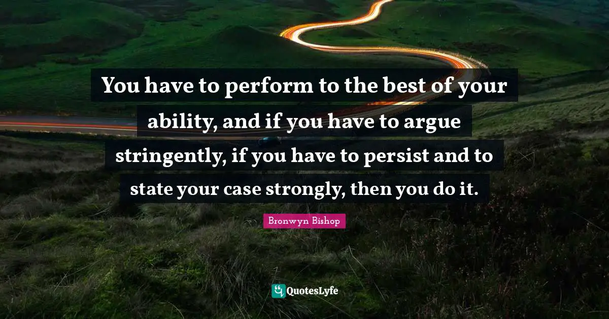 You have to perform to the best of your ability, and if you have to argue stringently, if you have to persist and to state your case strongly, then you do it.
